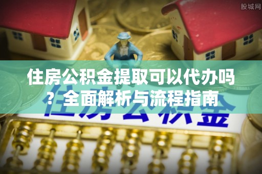 嵩明住房公积金提取可以代办吗？全面解析与流程指南