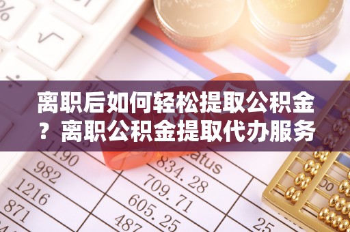 嵩明离职后如何轻松提取公积金？离职公积金提取代办服务详解