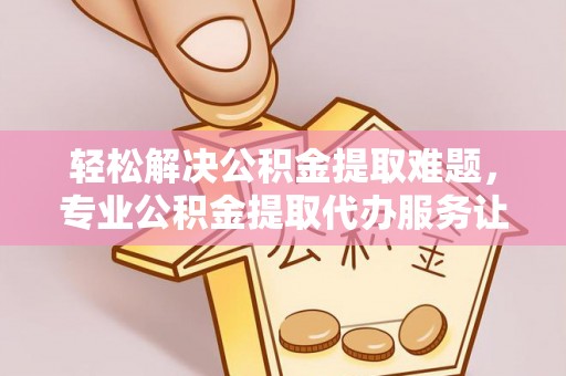 嵩明轻松解决公积金提取难题，专业公积金提取代办服务让生活更便捷