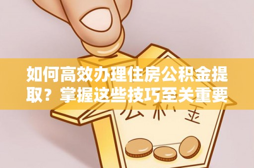 嵩明如何高效办理住房公积金提取？掌握这些技巧至关重要