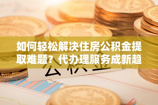 嵩明如何轻松解决住房公积金提取难题？代办理服务成新趋势