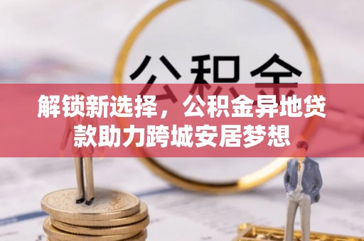 嵩明解锁新选择，公积金异地贷款助力跨城安居梦想