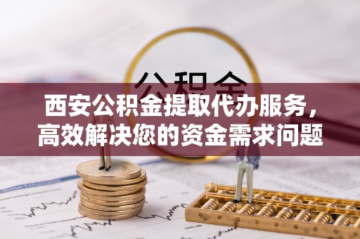 嵩明西安公积金提取代办服务，高效解决您的资金需求问题