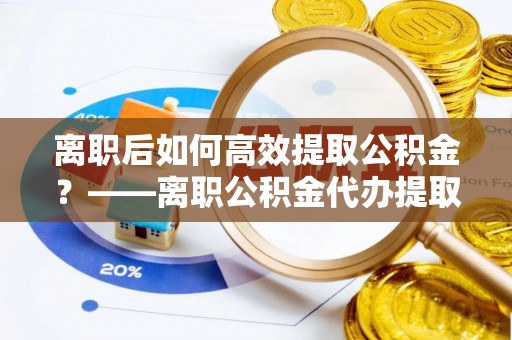 嵩明离职后如何高效提取公积金？——离职公积金代办提取全流程解析