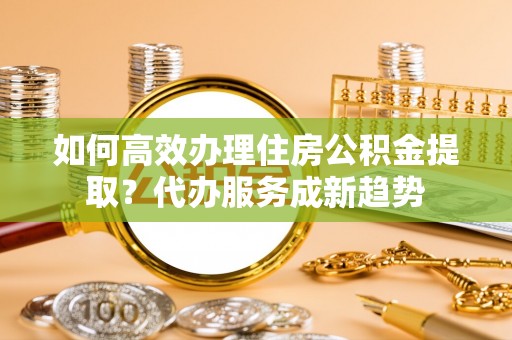 嵩明如何高效办理住房公积金提取？代办服务成新趋势