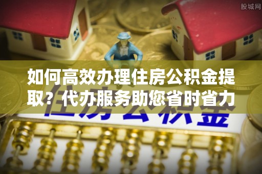 嵩明如何高效办理住房公积金提取？代办服务助您省时省力