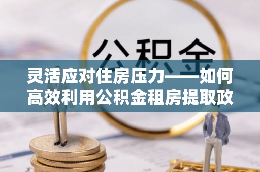 嵩明灵活应对住房压力——如何高效利用公积金租房提取政策