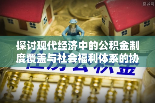 嵩明探讨现代经济中的公积金制度覆盖与社会福利体系的协同发展