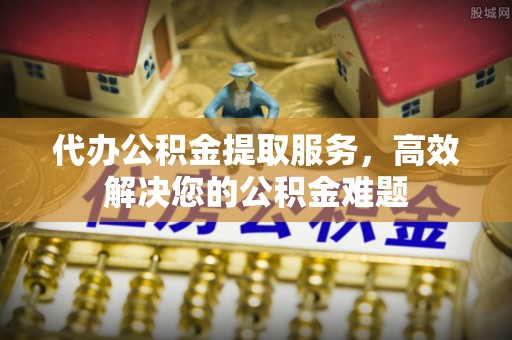 嵩明代办公积金提取服务，高效解决您的公积金难题