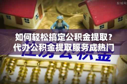 嵩明如何轻松搞定公积金提取？代办公积金提取服务成热门选择