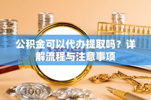 嵩明公积金可以代办提取吗？详解流程与注意事项