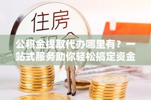 嵩明公积金提取代办哪里有？一站式服务助你轻松搞定资金难题