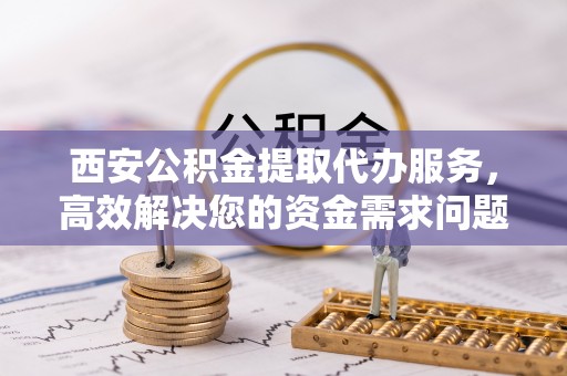 嵩明西安公积金提取代办服务，高效解决您的资金需求问题