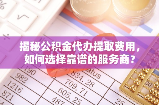 嵩明揭秘公积金代办提取费用，如何选择靠谱的服务商？