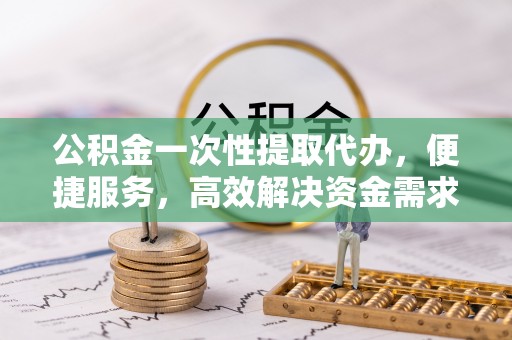 嵩明公积金一次性提取代办，便捷服务，高效解决资金需求
