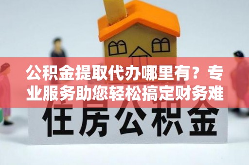 嵩明公积金提取代办哪里有？专业服务助您轻松搞定财务难题
