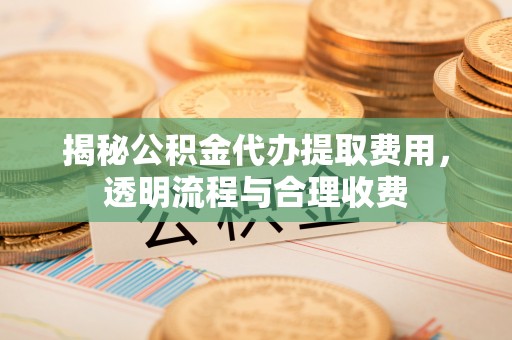 嵩明揭秘公积金代办提取费用，透明流程与合理收费