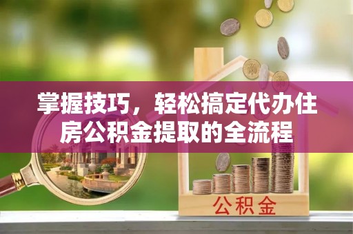 嵩明掌握技巧，轻松搞定代办住房公积金提取的全流程