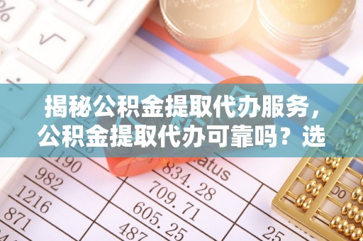 嵩明揭秘公积金提取代办服务，公积金提取代办可靠吗？选择需谨慎