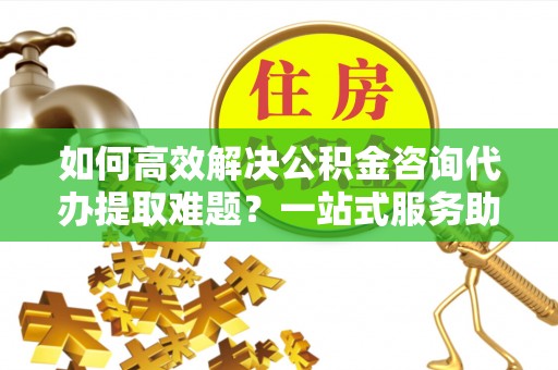 嵩明如何高效解决公积金咨询代办提取难题？一站式服务助您轻松搞定