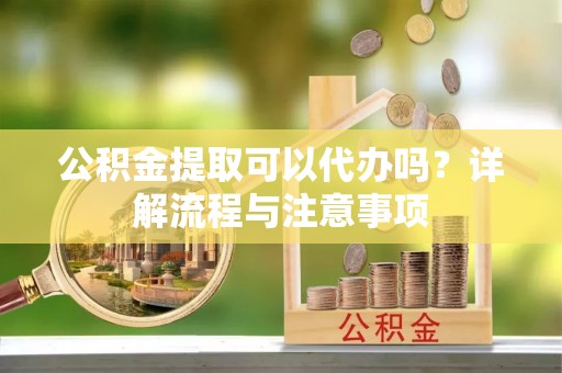 嵩明公积金提取可以代办吗？详解流程与注意事项