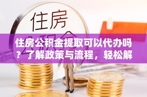 嵩明住房公积金提取可以代办吗？了解政策与流程，轻松解决疑惑