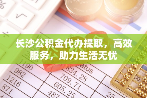 嵩明长沙公积金代办提取，高效服务，助力生活无忧