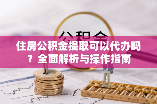 嵩明住房公积金提取可以代办吗？全面解析与操作指南