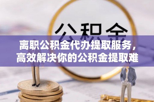 嵩明离职公积金代办提取服务，高效解决你的公积金提取难题