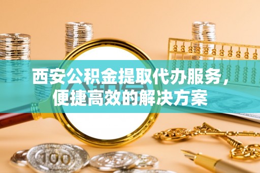 嵩明西安公积金提取代办服务，便捷高效的解决方案