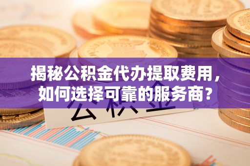 嵩明揭秘公积金代办提取费用，如何选择可靠的服务商？