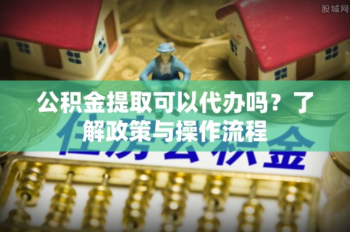 嵩明公积金提取可以代办吗？了解政策与操作流程