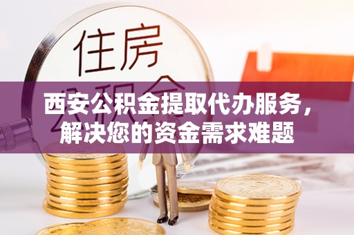 嵩明西安公积金提取代办服务，解决您的资金需求难题
