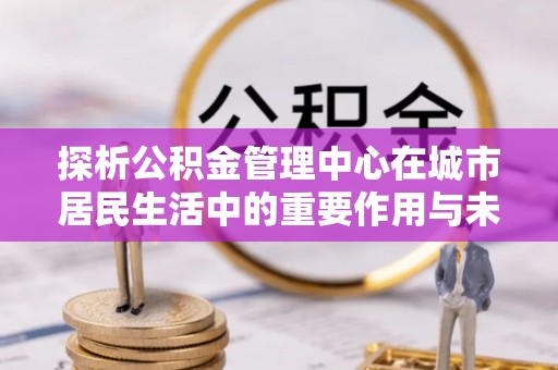 嵩明探析公积金管理中心在城市居民生活中的重要作用与未来发展趋势