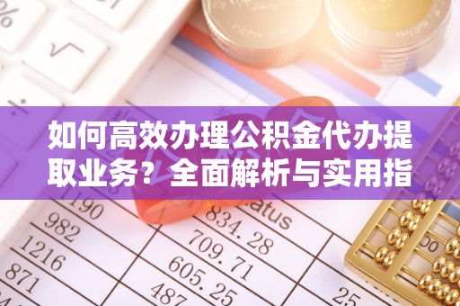 嵩明如何高效办理公积金代办提取业务？全面解析与实用指南