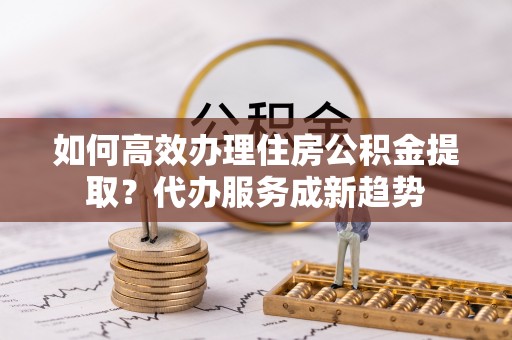 嵩明如何高效办理住房公积金提取？代办服务成新趋势