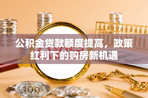 嵩明公积金贷款额度提高，政策红利下的购房新机遇