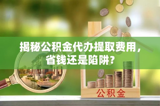 嵩明揭秘公积金代办提取费用，省钱还是陷阱？
