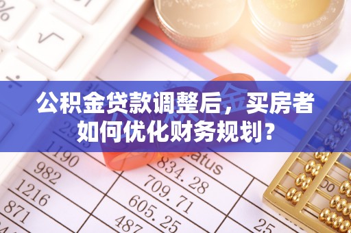 嵩明公积金贷款调整后，买房者如何优化财务规划？