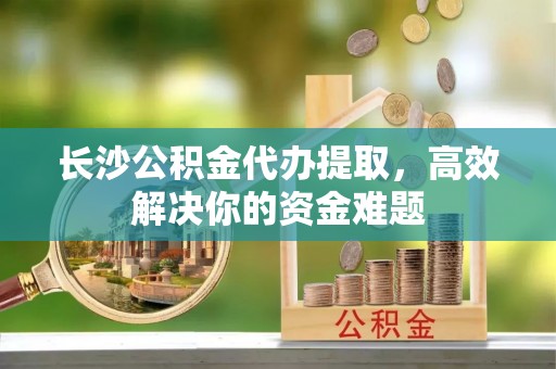 嵩明长沙公积金代办提取，高效解决你的资金难题