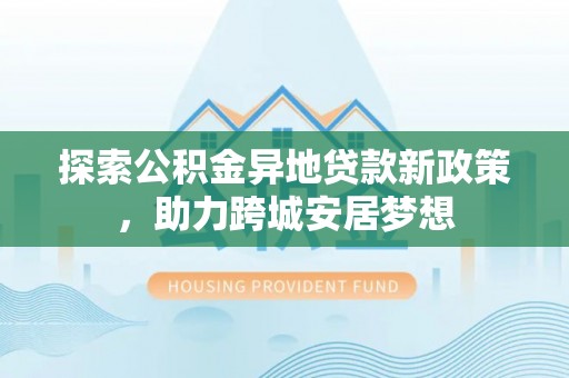 嵩明探索公积金异地贷款新政策，助力跨城安居梦想