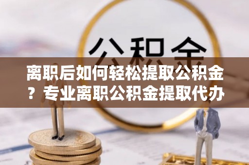 嵩明离职后如何轻松提取公积金？专业离职公积金提取代办服务指南