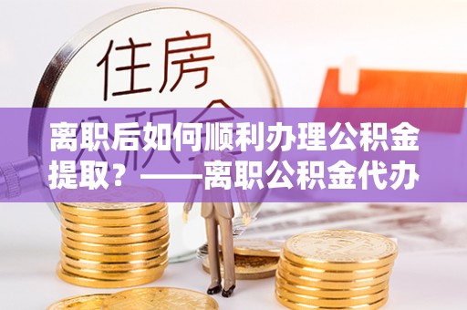 嵩明离职后如何顺利办理公积金提取？——离职公积金代办提取全攻略