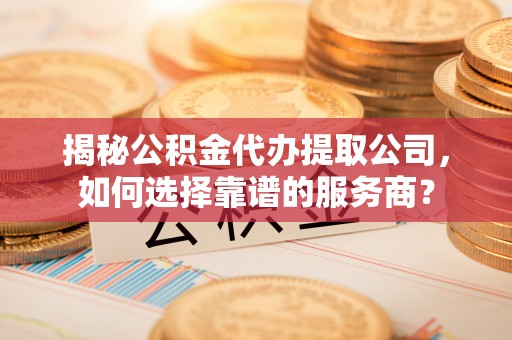 嵩明揭秘公积金代办提取公司，如何选择靠谱的服务商？