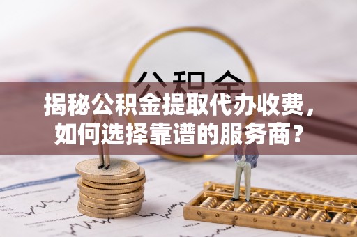 嵩明揭秘公积金提取代办收费，如何选择靠谱的服务商？