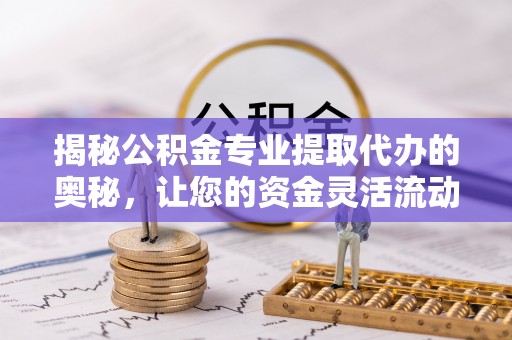 嵩明揭秘公积金专业提取代办的奥秘，让您的资金灵活流动