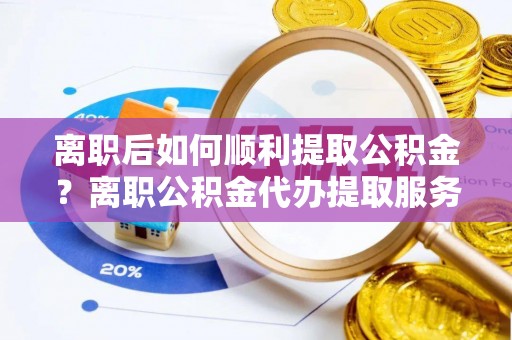 嵩明离职后如何顺利提取公积金？离职公积金代办提取服务助力无忧办理