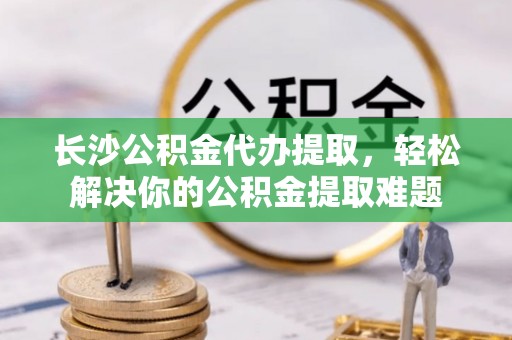 嵩明长沙公积金代办提取，轻松解决你的公积金提取难题