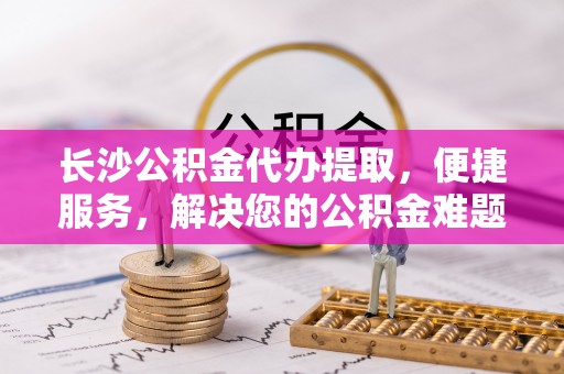 嵩明长沙公积金代办提取，便捷服务，解决您的公积金难题