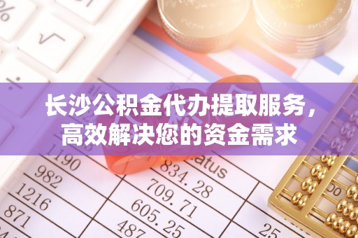 嵩明长沙公积金代办提取服务，高效解决您的资金需求
